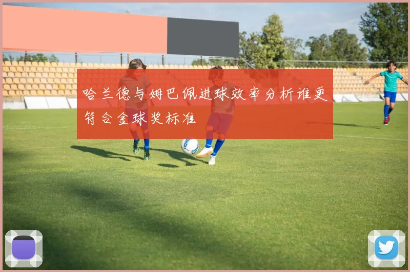 哈兰德与姆巴佩进球效率分析谁更符合金球奖标准