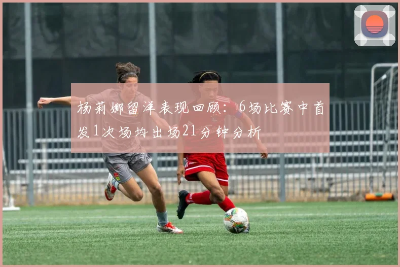 杨莉娜留洋表现回顾：6场比赛中首发1次场均出场21分钟分析