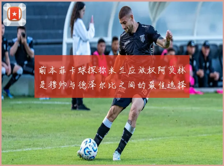 前本菲卡球探称米兰应放权阿莫林是穆帅与德泽尔比之间的最佳选择