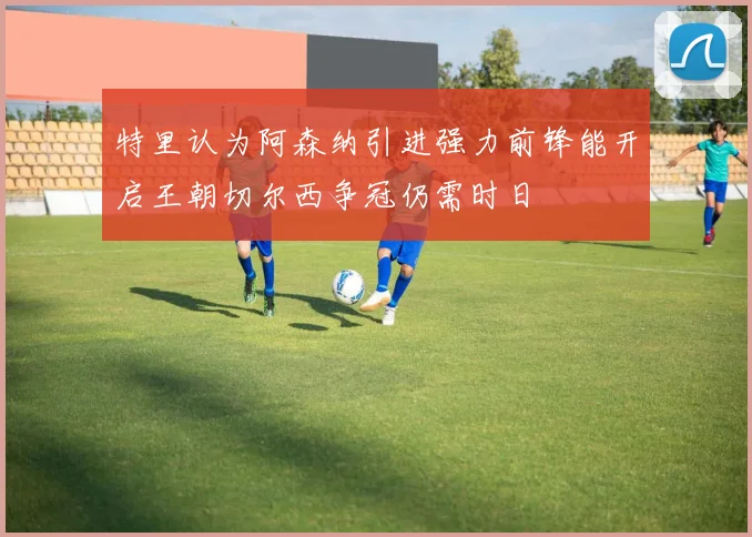 特里认为阿森纳引进强力前锋能开启王朝切尔西争冠仍需时日
