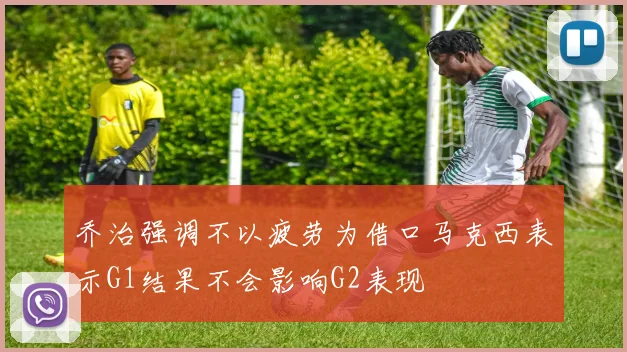 乔治强调不以疲劳为借口马克西表示G1结果不会影响G2表现
