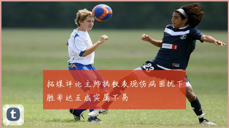 拓媒评论主帅执教表现伤病困扰下胜率达五成实属不易