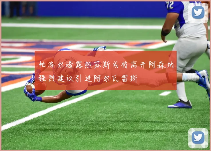 帕洛尔透露热苏斯或将离开阿森纳强烈建议引进阿尔瓦雷斯