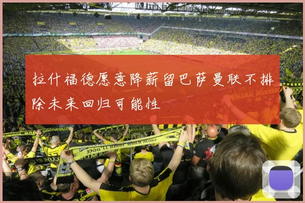 拉什福德愿意降薪留巴萨曼联不排除未来回归可能性