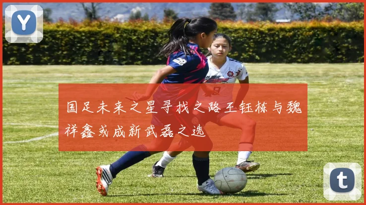 国足未来之星寻找之路王钰栋与魏祥鑫或成新武磊之选