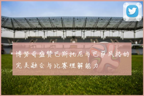 博努奇盛赞巴斯托尼与巴萨风格的完美融合与比赛理解能力