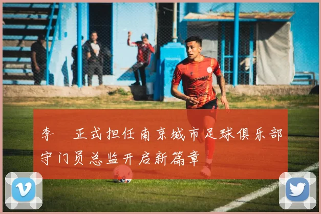 李勣正式担任南京城市足球俱乐部守门员总监开启新篇章