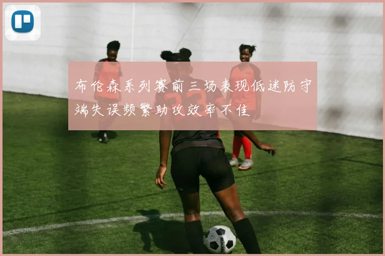 布伦森系列赛前三场表现低迷防守端失误频繁助攻效率不佳