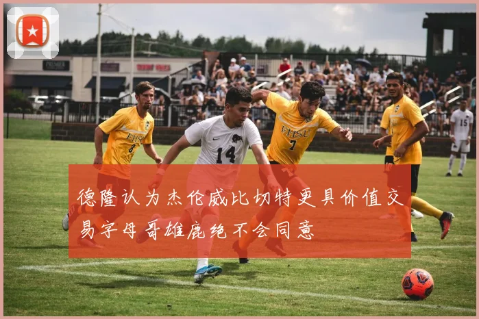 德隆认为杰伦威比切特更具价值交易字母哥雄鹿绝不会同意