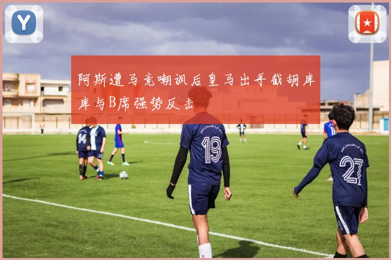 阿斯遭马竞嘲讽后皇马出手截胡库库与B席强势反击