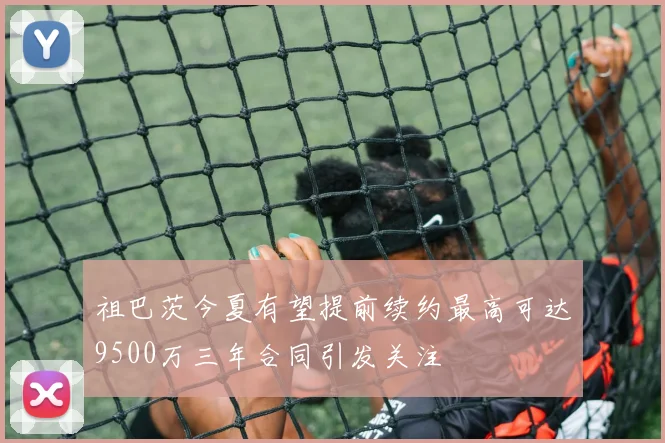 祖巴茨今夏有望提前续约最高可达9500万三年合同引发关注