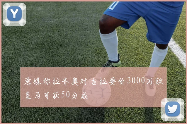 意媒称拉齐奥对吉拉要价3000万欧皇马可获50分成