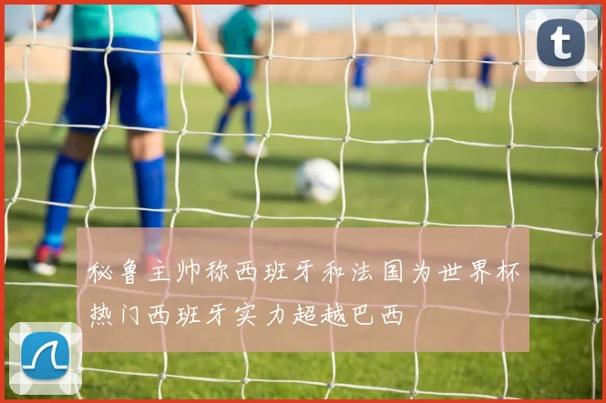 秘鲁主帅称西班牙和法国为世界杯热门西班牙实力超越巴西