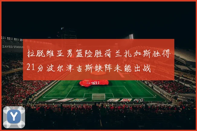 拉脱维亚男篮险胜荷兰扎加斯独得21分波尔津吉斯缺阵未能出战