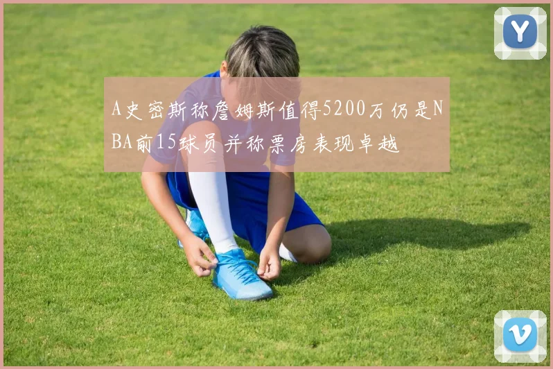 A史密斯称詹姆斯值得5200万仍是NBA前15球员并称票房表现卓越