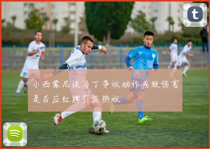 小西蒙尼谈马丁争议动作或致伤害是否应红牌引发热议
