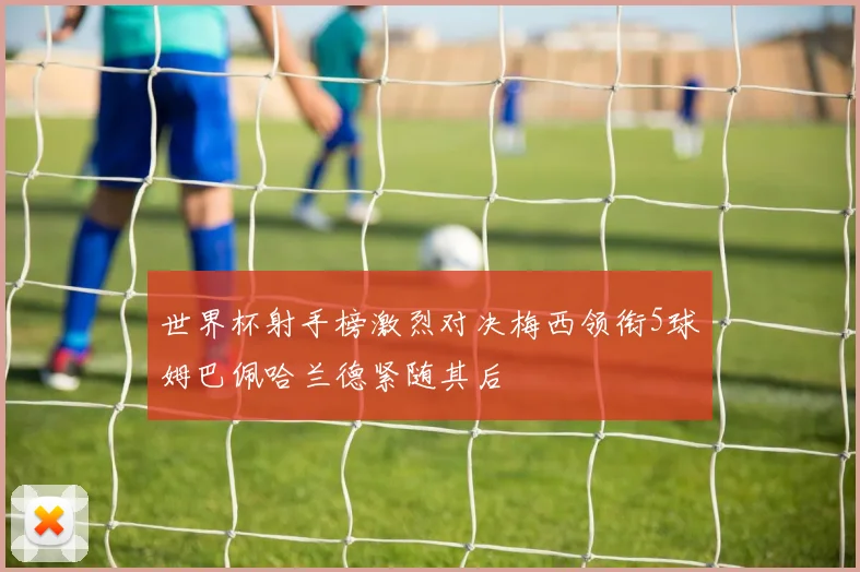 世界杯射手榜激烈对决梅西领衔5球姆巴佩哈兰德紧随其后