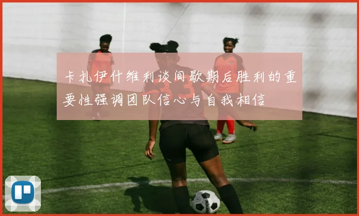 卡扎伊什维利谈间歇期后胜利的重要性强调团队信心与自我相信