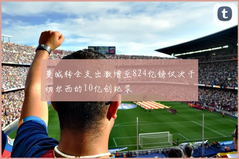 曼城转会支出激增至824亿镑仅次于切尔西的10亿创纪录