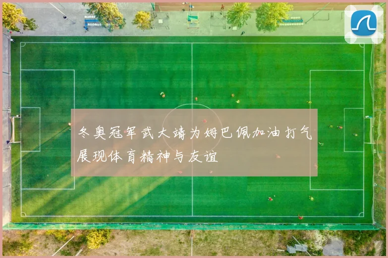 冬奥冠军武大靖为姆巴佩加油打气展现体育精神与友谊