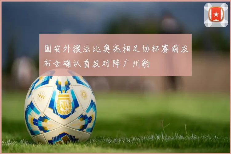 国安外援法比奥亮相足协杯赛前发布会确认首发对阵广州豹