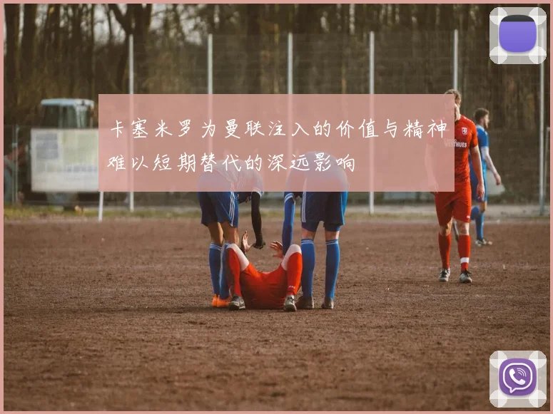 卡塞米罗为曼联注入的价值与精神难以短期替代的深远影响