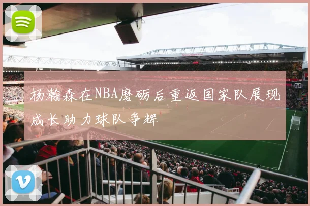 杨瀚森在NBA磨砺后重返国家队展现成长助力球队争辉