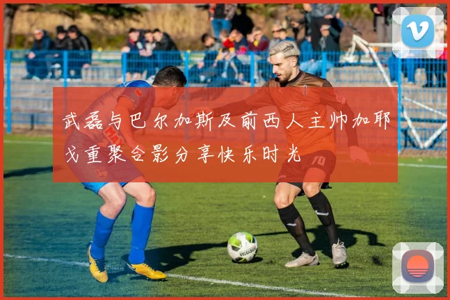 武磊与巴尔加斯及前西人主帅加耶戈重聚合影分享快乐时光