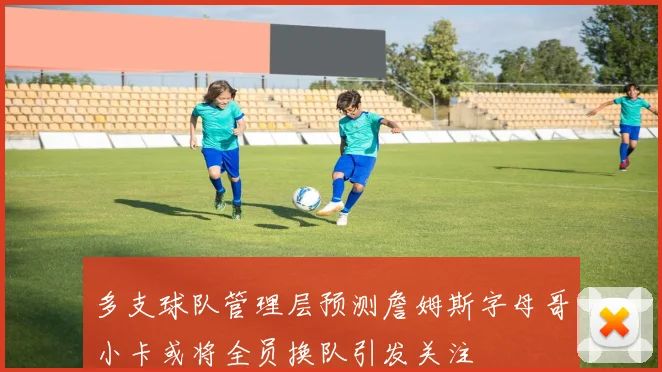 多支球队管理层预测詹姆斯字母哥小卡或将全员换队引发关注