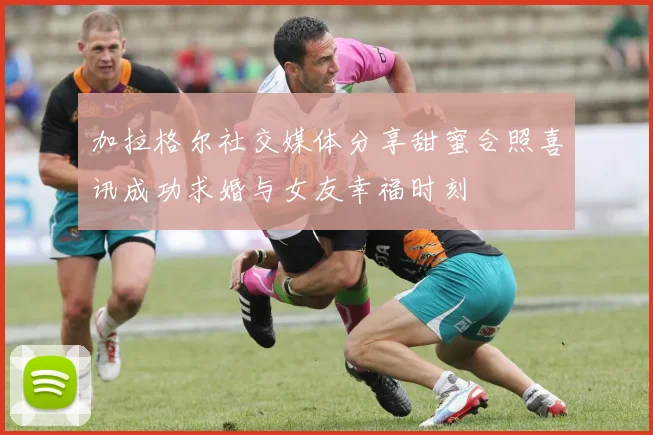 加拉格尔社交媒体分享甜蜜合照喜讯成功求婚与女友幸福时刻