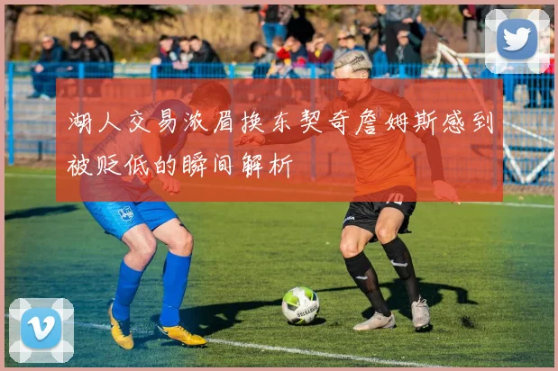 湖人交易浓眉换东契奇詹姆斯感到被贬低的瞬间解析