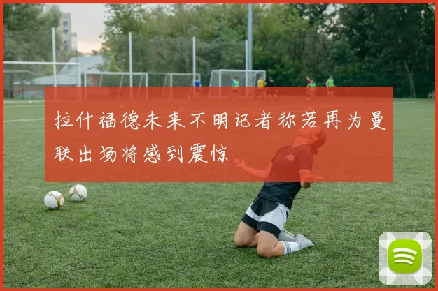 拉什福德未来不明记者称若再为曼联出场将感到震惊